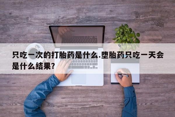 堕胎药咨询购买只吃一次的打胎药是什么.堕胎药只吃一天会是什么结果？