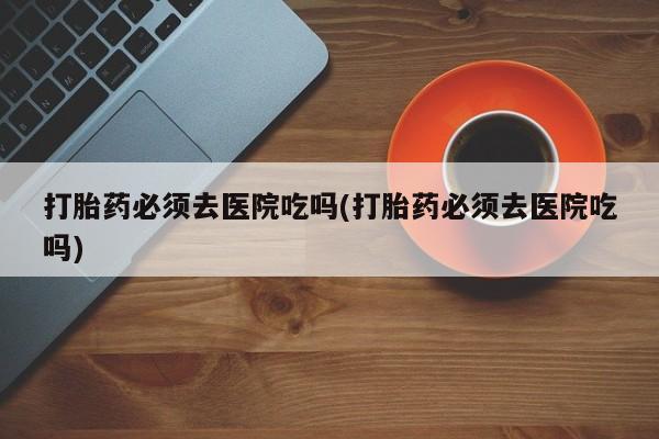 堕胎药咨询购买打胎药必须去医院吃吗(打胎药必须去医院吃吗)