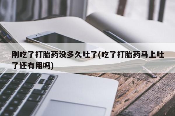 堕胎药咨询购买刚吃了打胎药没多久吐了(吃了打胎药马上吐了还有用吗)