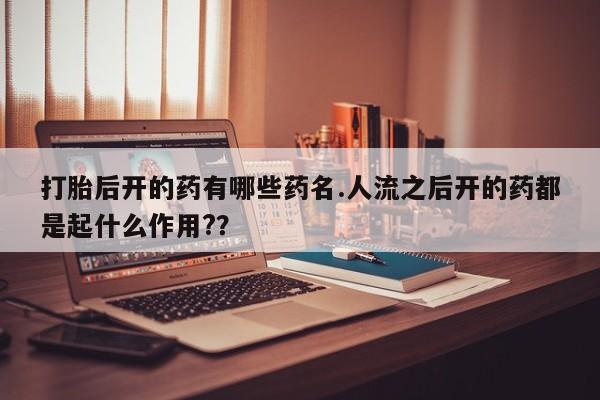 堕胎药咨询购买打胎后开的药有哪些药名.人流之后开的药都是起什么作用?？