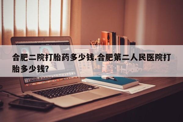 堕胎药咨询购买合肥二院打胎药多少钱.合肥第二人民医院打胎多少钱？
