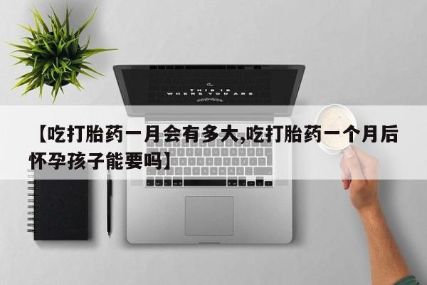 堕胎药咨询购买【吃打胎药一月会有多大,吃打胎药一个月后怀孕孩子能要吗】