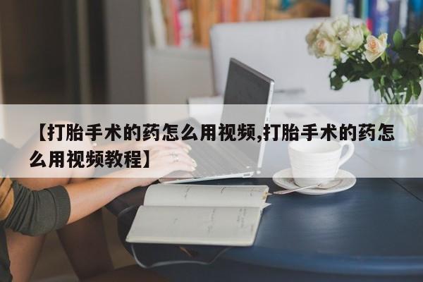 堕胎药咨询购买【打胎手术的药怎么用视频,打胎手术的药怎么用视频教程】