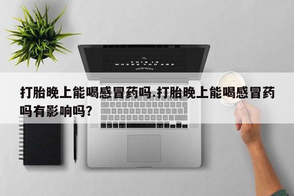 堕胎药咨询购买打胎晚上能喝感冒药吗.打胎晚上能喝感冒药吗有影响吗？