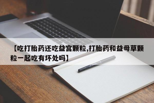 堕胎药咨询购买【吃打胎药还吃益宫颗粒,打胎药和益母草颗粒一起吃有坏处吗】