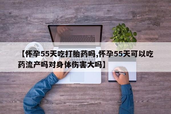堕胎药咨询购买【怀孕55天吃打胎药吗,怀孕55天可以吃药流产吗对身体伤害大吗】