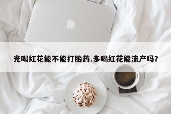 堕胎药咨询购买光喝红花能不能打胎药.多喝红花能流产吗？