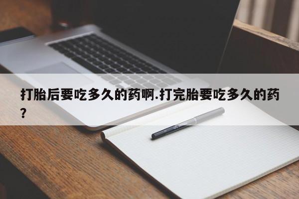 堕胎药咨询购买打胎后要吃多久的药啊.打完胎要吃多久的药？