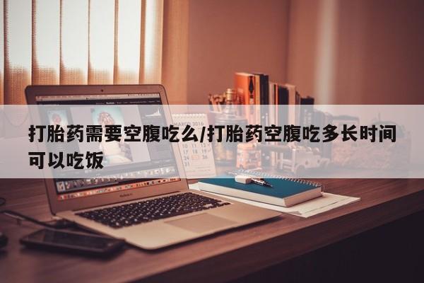 堕胎药咨询购买打胎药需要空腹吃么/打胎药空腹吃多长时间可以吃饭