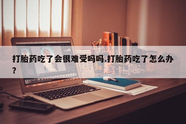 堕胎药咨询购买打胎药吃了会很难受吗吗.打胎药吃了怎么办？
