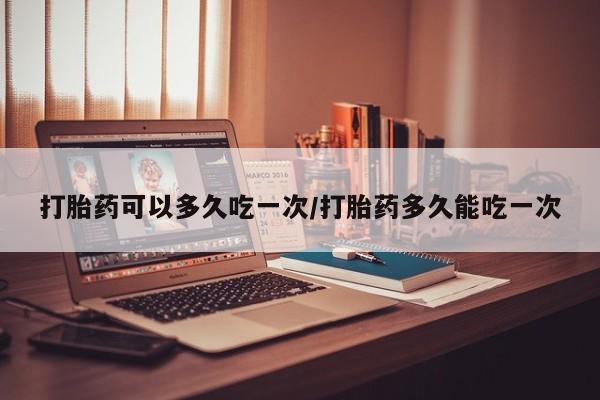 堕胎药咨询购买打胎药可以多久吃一次/打胎药多久能吃一次