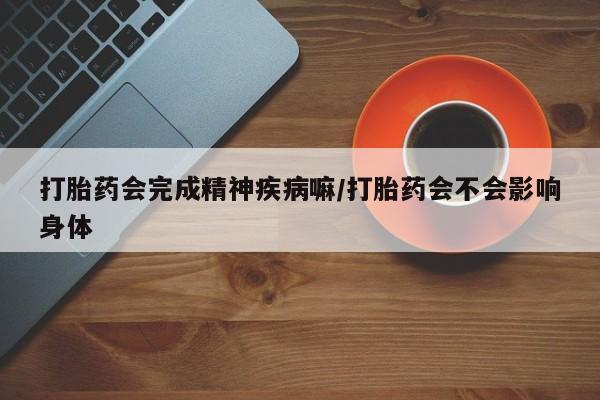 堕胎药咨询购买打胎药会完成精神疾病嘛/打胎药会不会影响身体