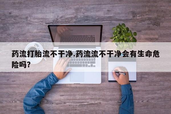 堕胎药咨询购买药流打胎流不干净.药流流不干净会有生命危险吗？