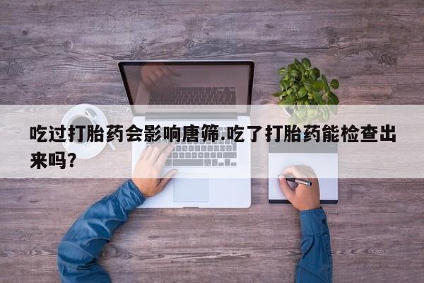 堕胎药咨询购买吃过打胎药会影响唐筛.吃了打胎药能检查出来吗？