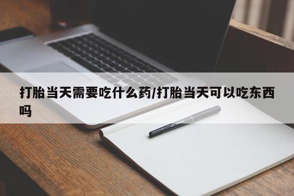 堕胎药咨询购买打胎当天需要吃什么药/打胎当天可以吃东西吗