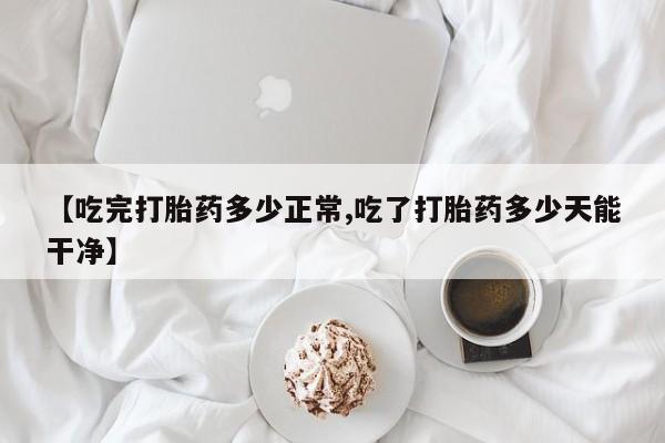 堕胎药咨询购买【吃完打胎药多少正常,吃了打胎药多少天能干净】