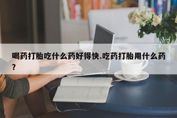 堕胎药咨询购买喝药打胎吃什么药好得快.吃药打胎用什么药？