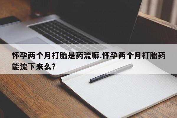 堕胎药咨询购买怀孕两个月打胎是药流嘛.怀孕两个月打胎药能流下来么？