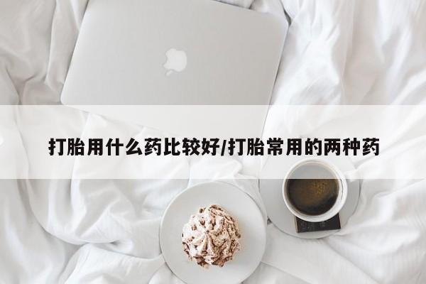 堕胎药咨询购买打胎用什么药比较好/打胎常用的两种药