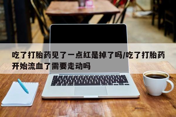 堕胎药咨询购买吃了打胎药见了一点红是掉了吗/吃了打胎药开始流血了需要走动吗