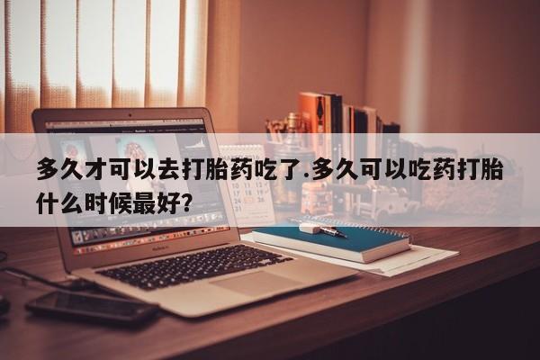 堕胎药咨询购买多久才可以去打胎药吃了.多久可以吃药打胎什么时候最好？