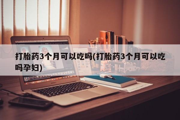 堕胎药咨询购买打胎药3个月可以吃吗(打胎药3个月可以吃吗孕妇)