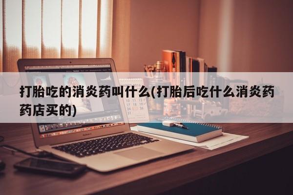 堕胎药咨询购买打胎吃的消炎药叫什么(打胎后吃什么消炎药药店买的)