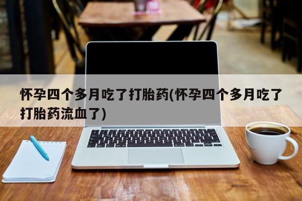 堕胎药咨询购买怀孕四个多月吃了打胎药(怀孕四个多月吃了打胎药流血了)