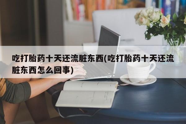 堕胎药咨询购买吃打胎药十天还流脏东西(吃打胎药十天还流脏东西怎么回事)