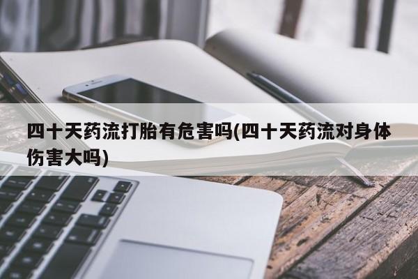 堕胎药咨询购买四十天药流打胎有危害吗(四十天药流对身体伤害大吗)