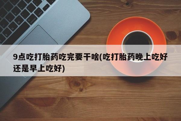 堕胎药咨询购买9点吃打胎药吃完要干啥(吃打胎药晚上吃好还是早上吃好)