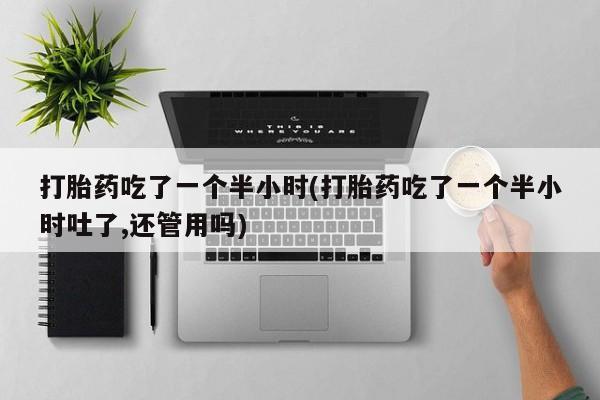 堕胎药咨询购买打胎药吃了一个半小时(打胎药吃了一个半小时吐了,还管用吗)