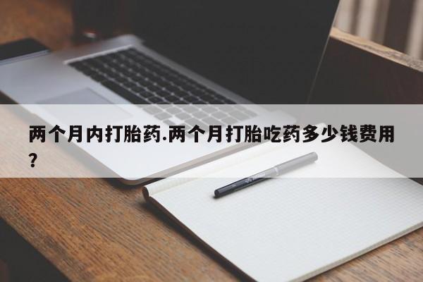 堕胎药咨询购买两个月内打胎药.两个月打胎吃药多少钱费用？