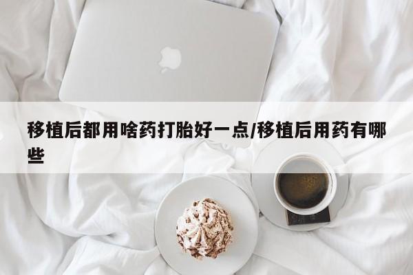 堕胎药咨询购买移植后都用啥药打胎好一点/移植后用药有哪些