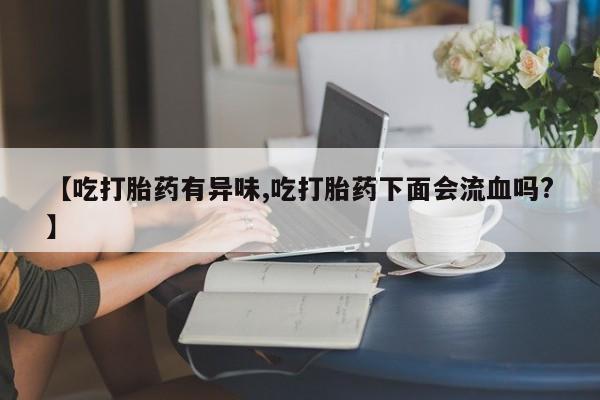堕胎药咨询购买【吃打胎药有异味,吃打胎药下面会流血吗?】