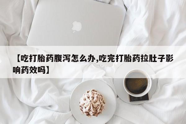 堕胎药咨询购买【吃打胎药腹泻怎么办,吃完打胎药拉肚子影响药效吗】