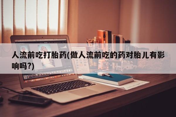 堕胎药咨询购买人流前吃打胎药(做人流前吃的药对胎儿有影响吗?)