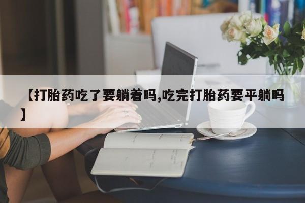 堕胎药咨询购买【打胎药吃了要躺着吗,吃完打胎药要平躺吗】