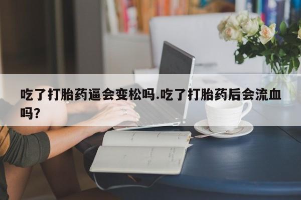堕胎药咨询购买吃了打胎药逼会变松吗.吃了打胎药后会流血吗?