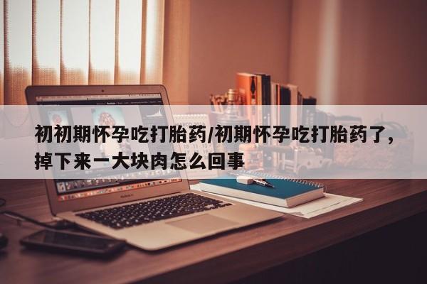 堕胎药咨询购买初初期怀孕吃打胎药/初期怀孕吃打胎药了,掉下来一大块肉怎么回事