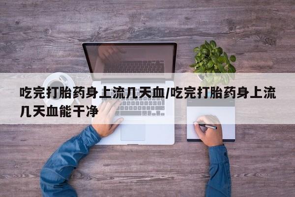 堕胎药咨询购买吃完打胎药身上流几天血/吃完打胎药身上流几天血能干净