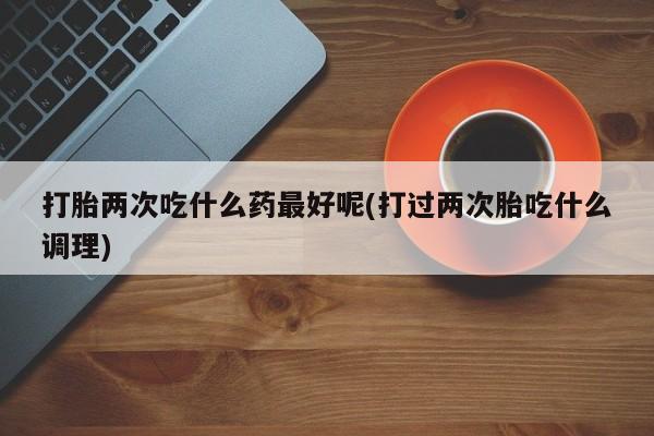 堕胎药咨询购买打胎两次吃什么药最好呢(打过两次胎吃什么调理)