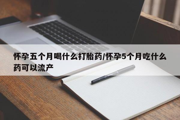 堕胎药咨询购买怀孕五个月喝什么打胎药/怀孕5个月吃什么药可以流产