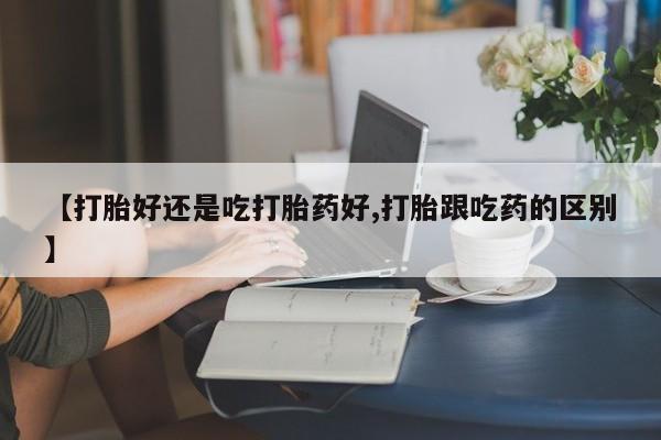 堕胎药咨询购买【打胎好还是吃打胎药好,打胎跟吃药的区别】