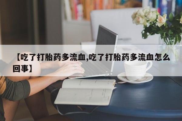 堕胎药咨询购买【吃了打胎药多流血,吃了打胎药多流血怎么回事】