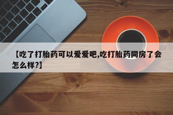 堕胎药咨询购买【吃了打胎药可以爱爱吧,吃打胎药同房了会怎么样?】