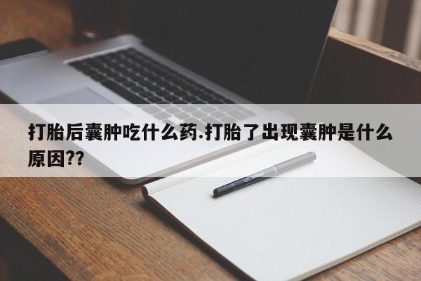 堕胎药咨询购买打胎后囊肿吃什么药.打胎了出现囊肿是什么原因?？