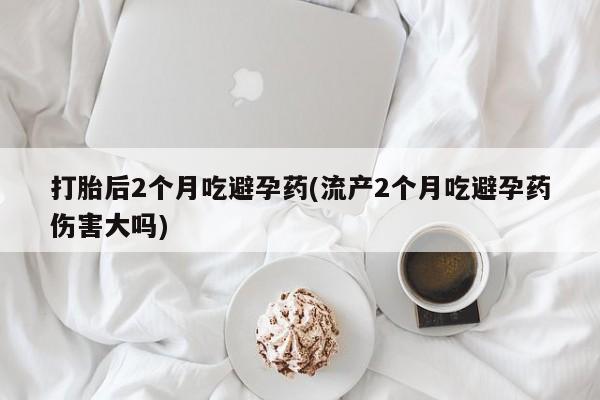 堕胎药咨询购买打胎后2个月吃避孕药(流产2个月吃避孕药伤害大吗)