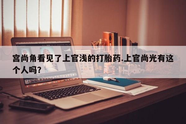 堕胎药咨询购买宫尚角看见了上官浅的打胎药.上官尚光有这个人吗？