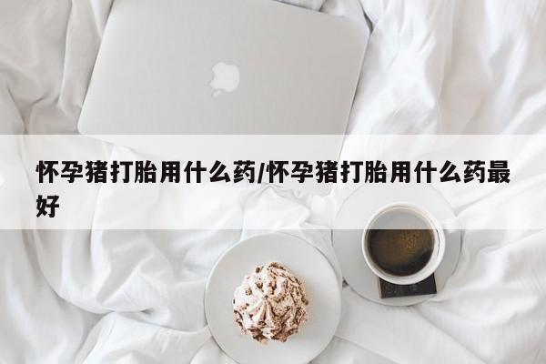 堕胎药咨询购买怀孕猪打胎用什么药/怀孕猪打胎用什么药最好